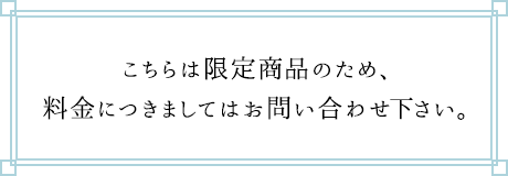 こちらは限定商品のため、料金につきましてはお問い合わせ下さい。