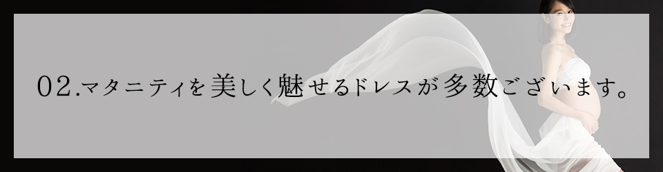 02 マタニティを美しく魅せるドレスが多数ございます。