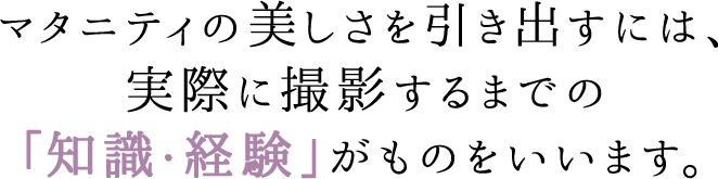 マタニティの美しさを引き出すには、実際に撮影するまでの「知識・経験」がものをいいます。